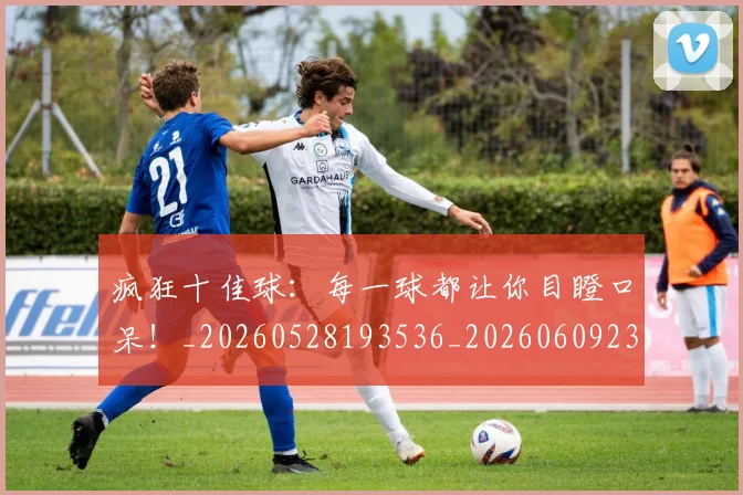 疯狂十佳球：每一球都让你目瞪口呆！_20260528193536_20260609233941