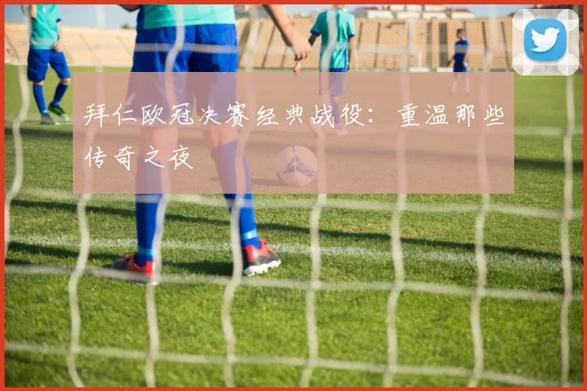 拜仁欧冠决赛经典战役:重温那些传奇之夜