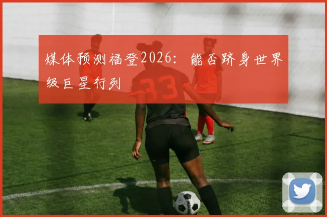 媒体预测福登2026:能否跻身世界级巨星行列