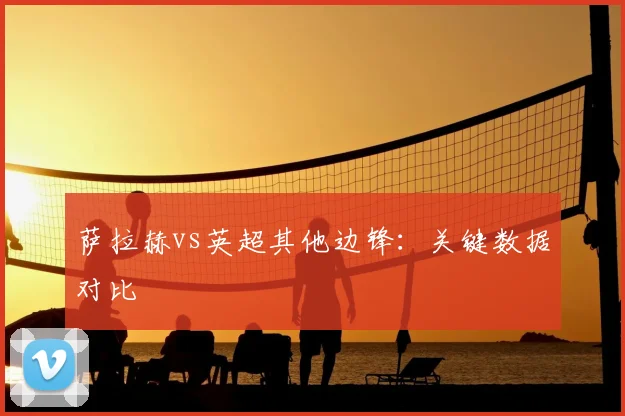 萨拉赫vs英超其他边锋：关键数据对比